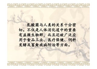 乳酸菌与人类的关系十分密
切。不仅是人体消化道中的重要
有益微生物群，而且还被广泛应
用于食品工业、医疗保健、饲料
发酵及畜禽疾病防治等方面。
 