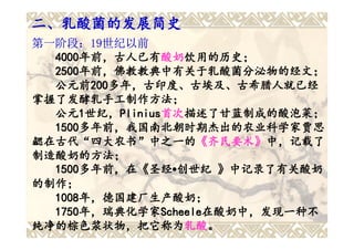二、乳酸菌的发展简史
第一阶段：19世纪以前
  4000年前，古人已有酸奶饮用的历史；
  4000年前，古人已有 酸奶饮用的历史；
      年前，古人已有酸奶
  2500年前，佛教教典中有关于乳酸菌分泌物的经文；
  2500年前，佛教教典中有关于乳酸菌分泌物的经文；
  公元前200多年，古印度、古埃及、古希腊人就已经
  公元前200
       200多年，古印度、古埃及、古希腊人就已经
掌握了发酵乳手工制作方法；
  公元1世纪，Plinius首次描述了甘蓝制成的酸泡菜；
  公元1 世纪，Plinius 首次描述了甘蓝制成的酸泡菜；
           Plinius首次
  1500多年前，我国南北朝时期杰出的农业科学家贾思
  1500多年前，我国南北朝时期杰出的农业科学家贾思
勰在古代“四大农书”中之一的《齐民要术》中，记载了
勰在古代“四大农书”中之一的《齐民要术》
制造酸奶的方法；
  1500多年前，在《圣经•创世纪 》中记录了有关酸奶
  1500多年前，在
      多年前，在《
的制作；
  1008年，德国建厂生产酸奶；
  1008年，德国建厂生产酸奶；
  1750年，瑞典化学家Scheele在酸奶中，发现一种不
  1750年，瑞典化学家 Scheele在酸奶中，发现一种不
      年，瑞典化学家Scheele
纯净的棕色浆状物，把它称为乳酸。
纯净的棕色浆状物，把它称为乳酸      乳酸。
 