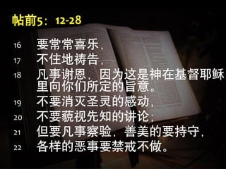 16   要常常喜乐，
17   不住地祷告，
18   凡事谢恩，因为这是神在基督耶稣
     里向你们所定的旨意。
19   不要消灭圣灵的感动，
20   不要藐视先知的讲论；
21   但要凡事察验，善美的要持守，
22   各样的恶事要禁戒不做。
 