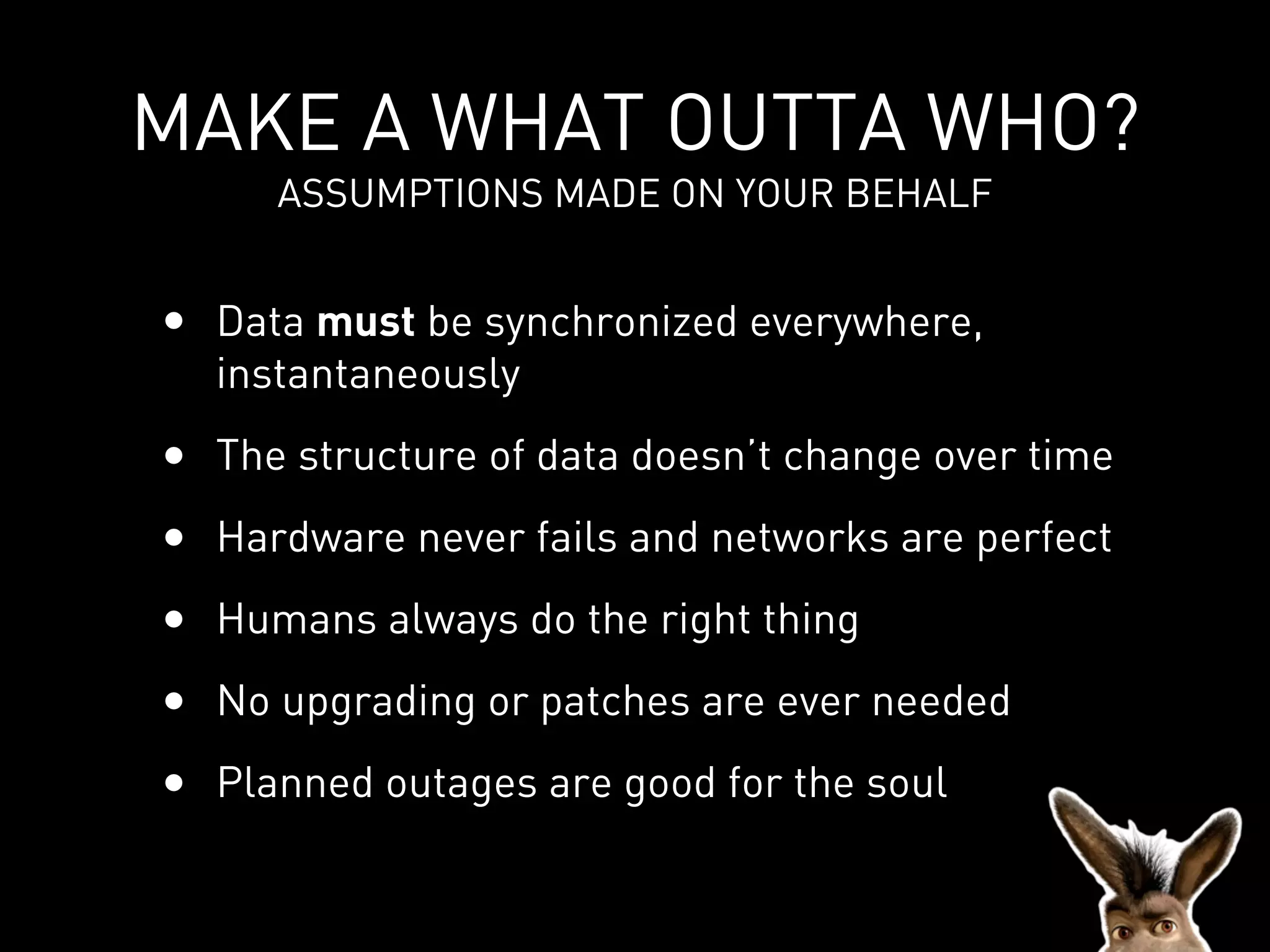 MAKE A WHAT OUTTA WHO?
     ASSUMPTIONS MADE ON YOUR BEHALF


• Data must be synchronized everywhere,
  instantaneously
• The structure of data doesn’t change over time
• Hardware never fails and networks are perfect
• Humans always do the right thing
• No upgrading or patches are ever needed
• Planned outages are good for the soul
 
