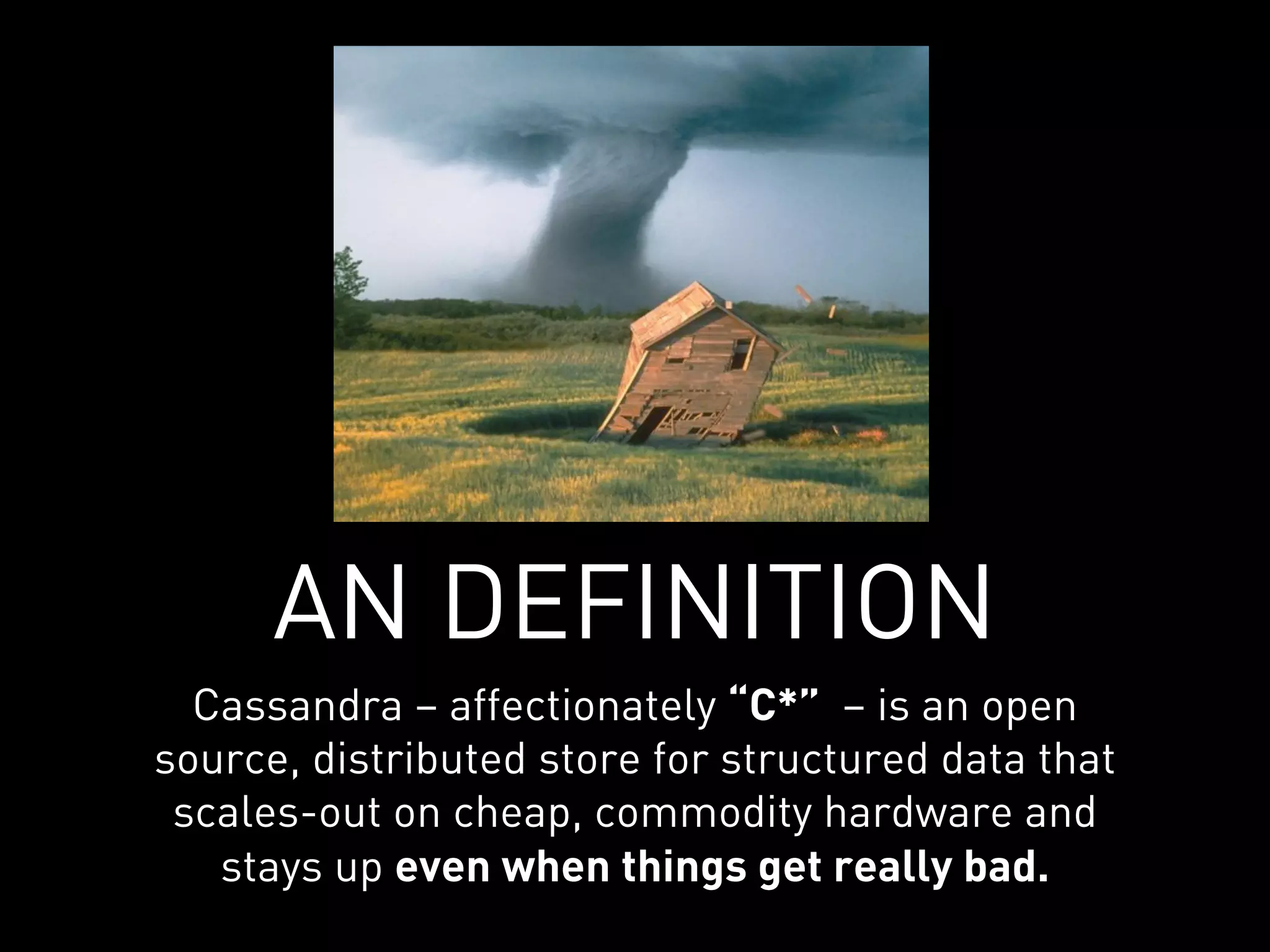 AN DEFINITION
  Cassandra – affectionately “C*” – is an open
source, distributed store for structured data that
 scales-out on cheap, commodity hardware and
   stays up even when things get really bad.
 