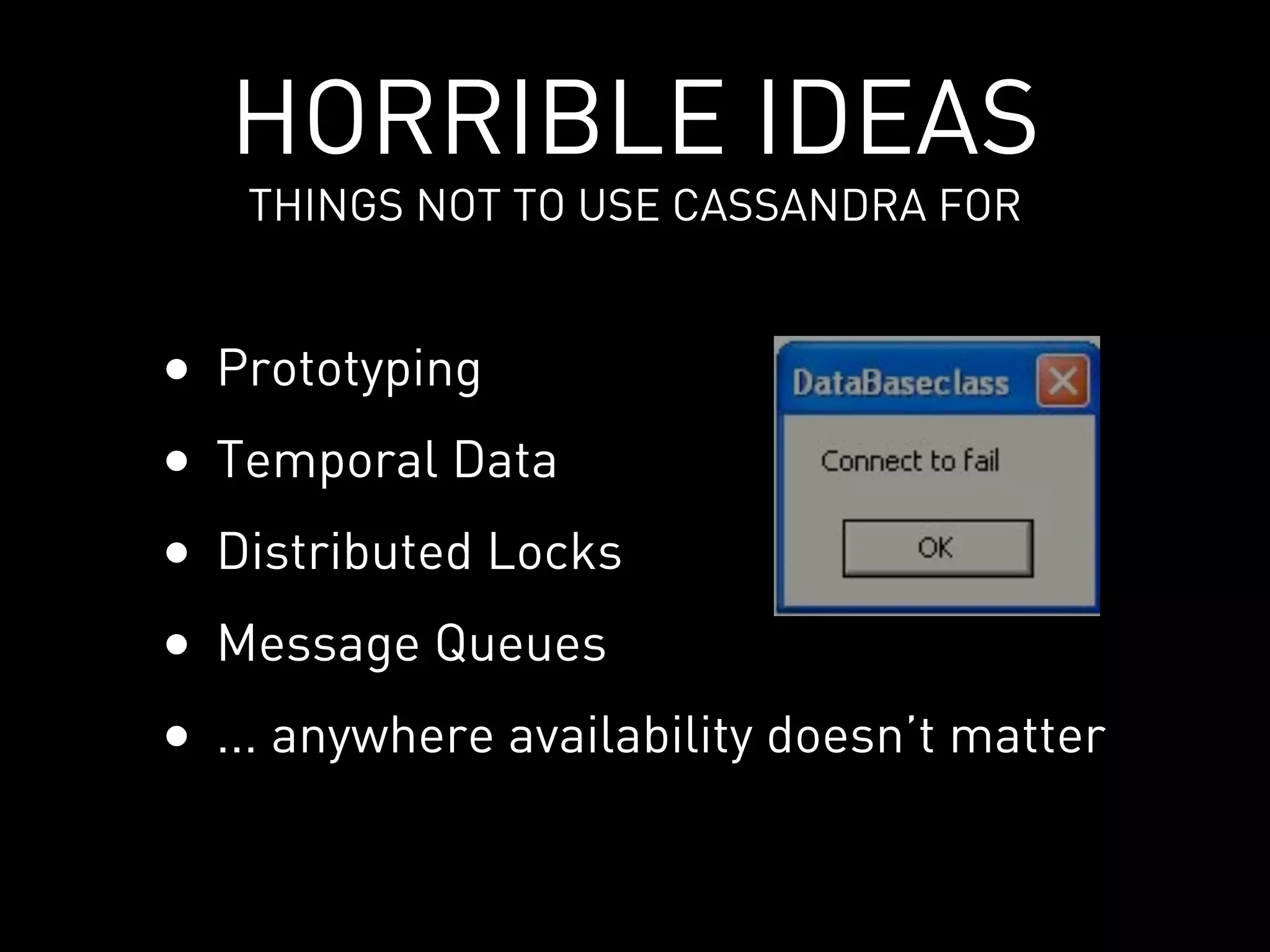 HORRIBLE IDEAS
     THINGS NOT TO USE CASSANDRA FOR


•   Prototyping
•   Temporal Data
•   Distributed Locks
•   Message Queues
•   ... anywhere availability doesn’t matter
 