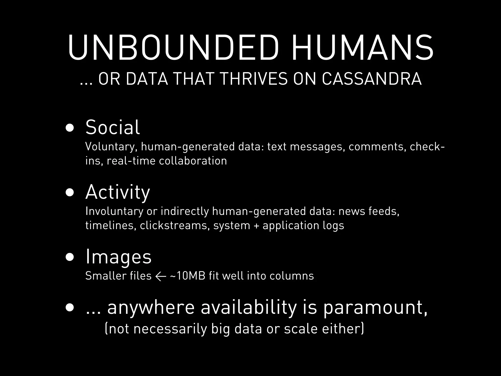 UNBOUNDED HUMANS
 ... OR DATA THAT THRIVES ON CASSANDRA

• Social
  Voluntary, human-generated data: text messages, comments, check-
  ins, real-time collaboration


• Activity
  Involuntary or indirectly human-generated data: news feeds,
  timelines, clickstreams, system + application logs


• Images
  Smaller files < ~10MB fit well into columns


• ... anywhere availability is paramount,
     (not necessarily big data or scale either)
 