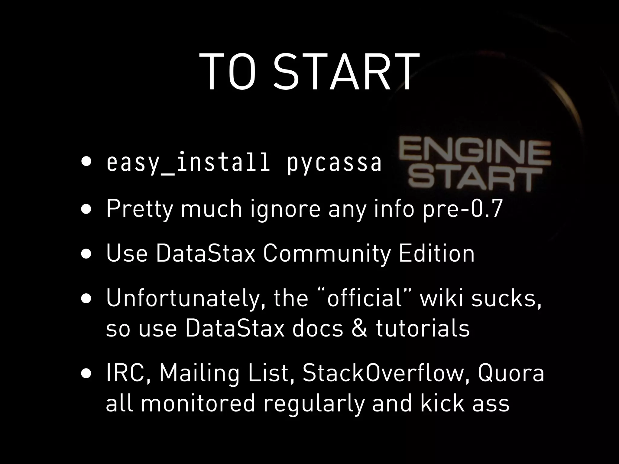 TO START
• easy_install pycassa
• Pretty much ignore any info pre-0.7
• Use DataStax Community Edition
• Unfortunately, the “official” wiki sucks,
  so use DataStax docs & tutorials
• IRC, Mailing List, StackOverflow, Quora
  all monitored regularly and kick ass
 