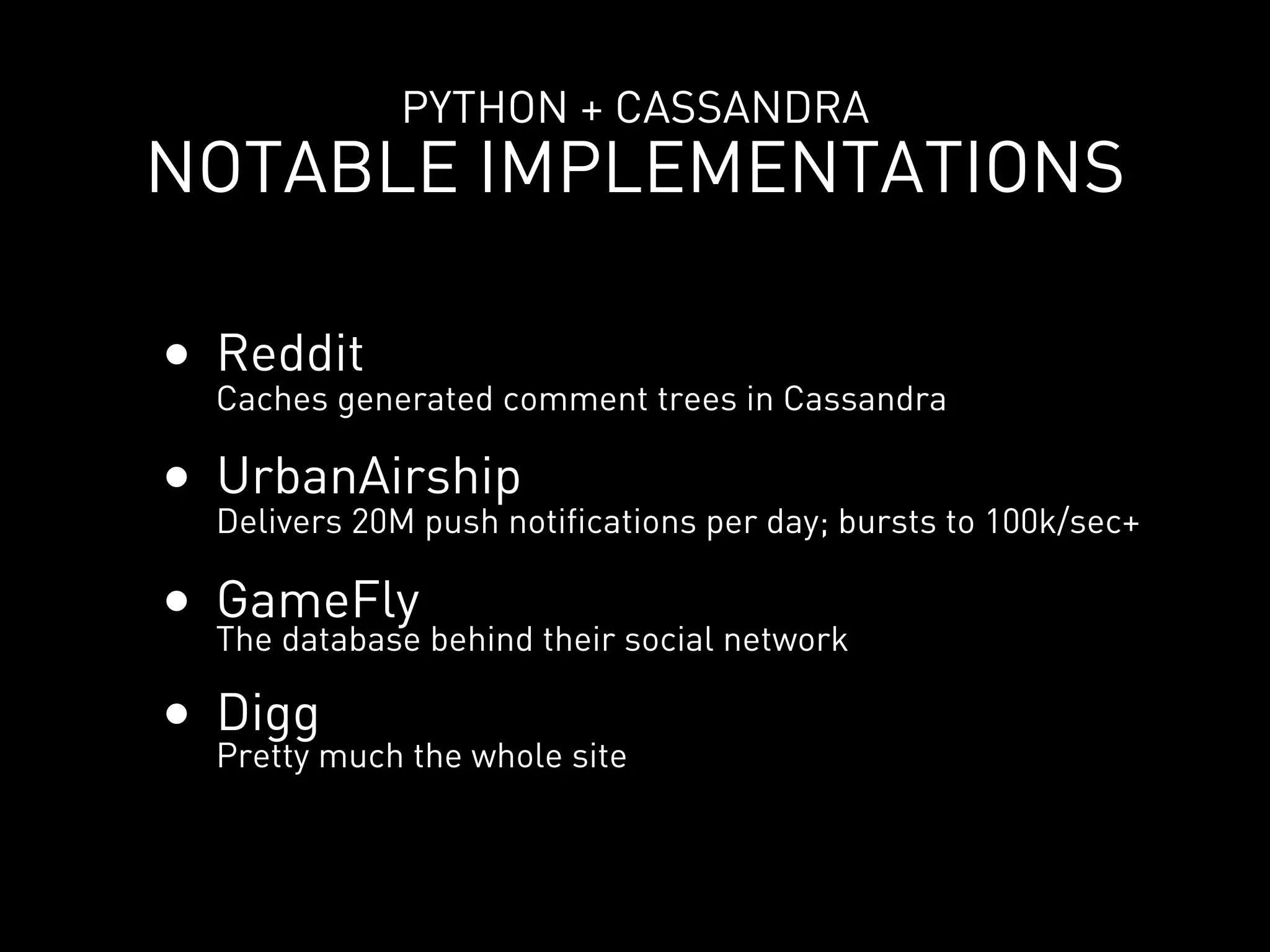 PYTHON + CASSANDRA
NOTABLE IMPLEMENTATIONS

• Reddit
  Caches generated comment trees in Cassandra

• UrbanAirship
  Delivers 20M push notifications per day; bursts to 100k/sec+

• GameFly behind their social network
  The database

• Digg
  Pretty much the whole site
 