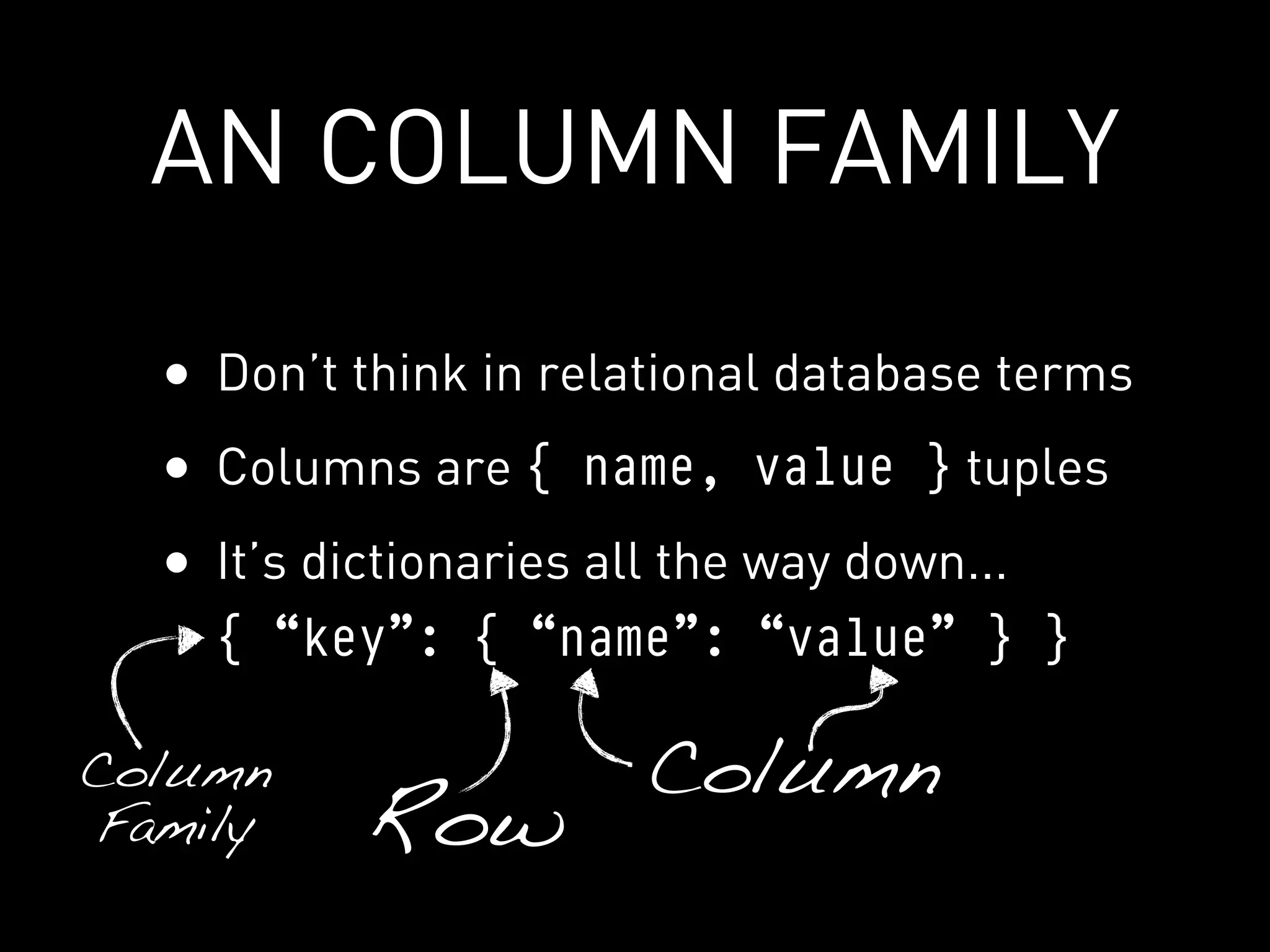 AN COLUMN FAMILY

  • Don’t think in relational database terms
  • Columns are { name, value } tuples
  • It’s dictionaries all the way down...
    { “key”: { “name”: “value” } }

Column                  Column
Family     Row
 
