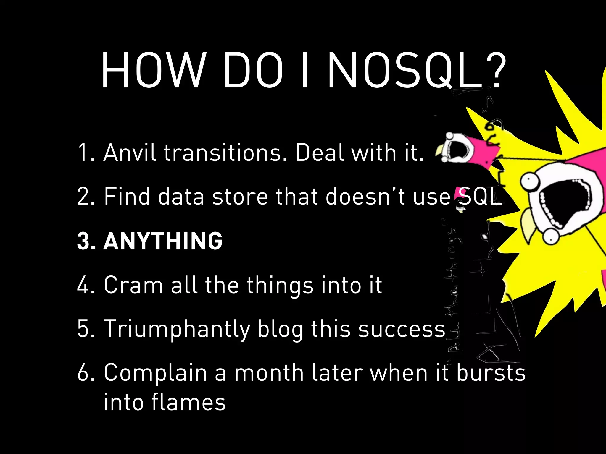 HOW DO I NOSQL?
1. Anvil transitions. Deal with it.
2. Find data store that doesn’t use SQL
3. ANYTHING
4. Cram all the things into it
5. Triumphantly blog this success
6. Complain a month later when it bursts
   into flames
 