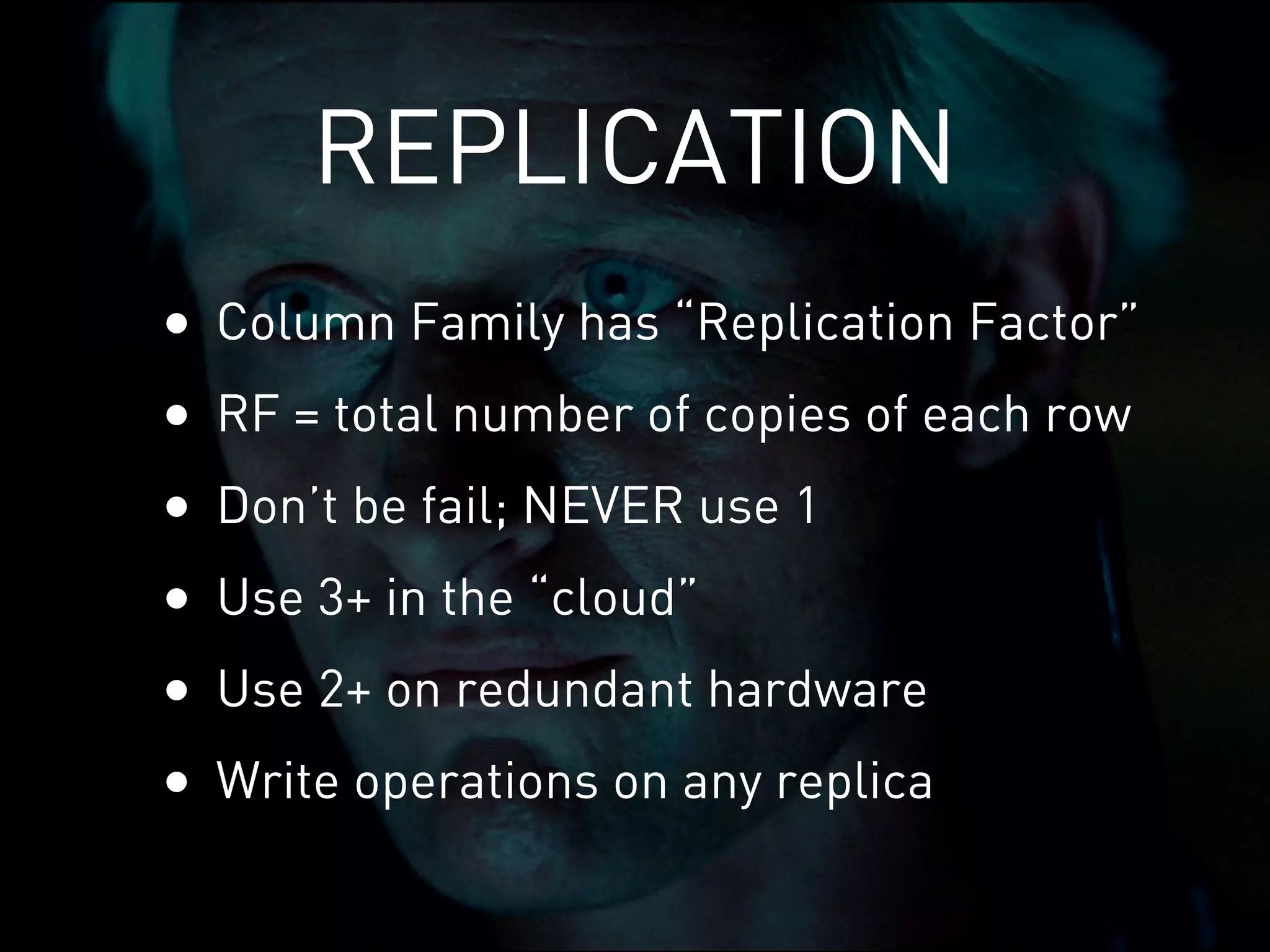 REPLICATION
•   Column Family has “Replication Factor”
•   RF = total number of copies of each row
•   Don’t be fail; NEVER use 1
•   Use 3+ in the “cloud”
•   Use 2+ on redundant hardware
•   Write operations on any replica
 