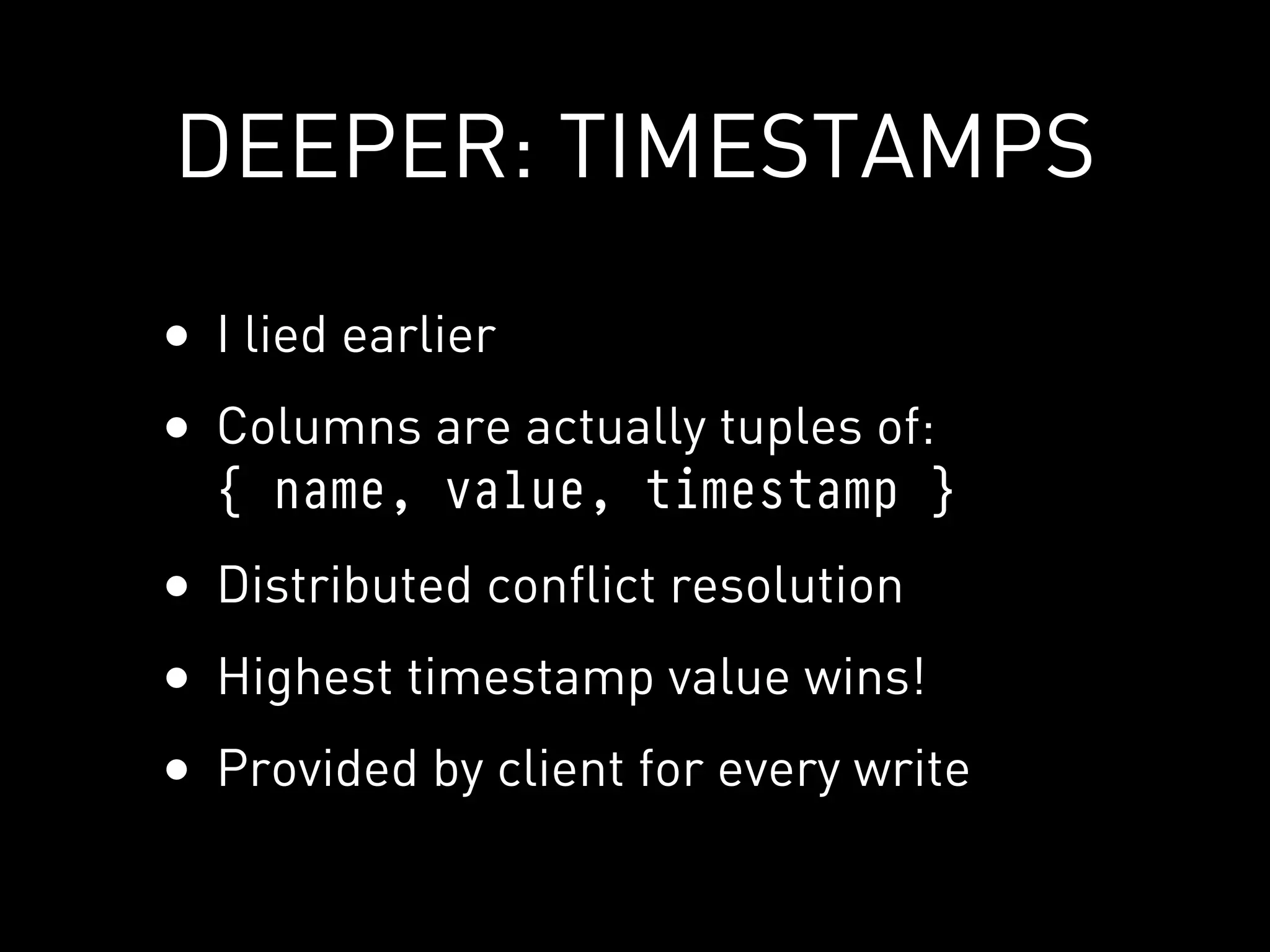 DEEPER: TIMESTAMPS

• I lied earlier
• Columns are actually tuples of:
  { name, value, timestamp }
• Distributed conflict resolution
• Highest timestamp value wins!
• Provided by client for every write
 