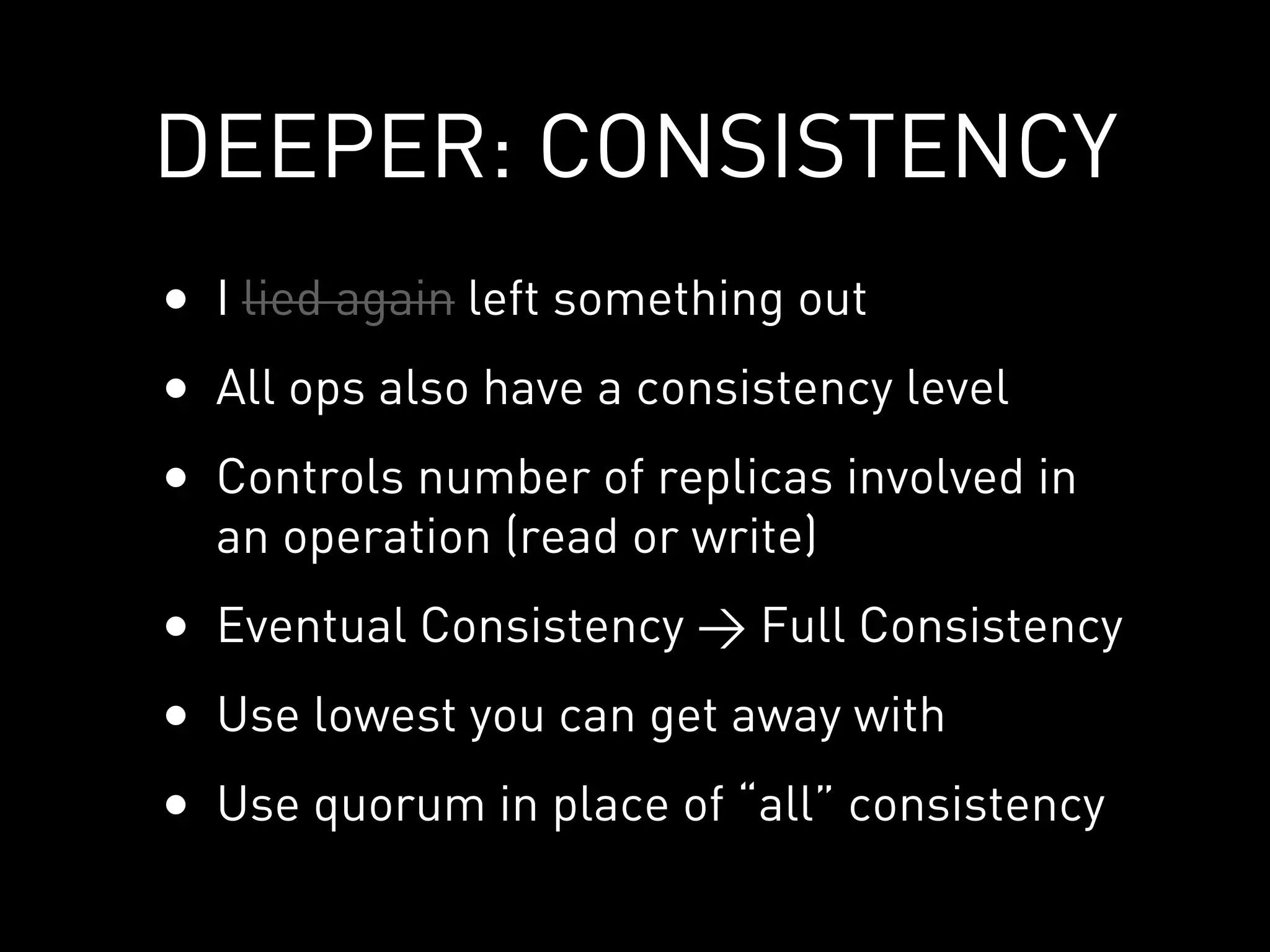 DEEPER: CONSISTENCY
• I lied again left something out
• All ops also have a consistency level
• Controls number of replicas involved in
  an operation (read or write)
• Eventual Consistency > Full Consistency
• Use lowest you can get away with
• Use quorum in place of “all” consistency
 