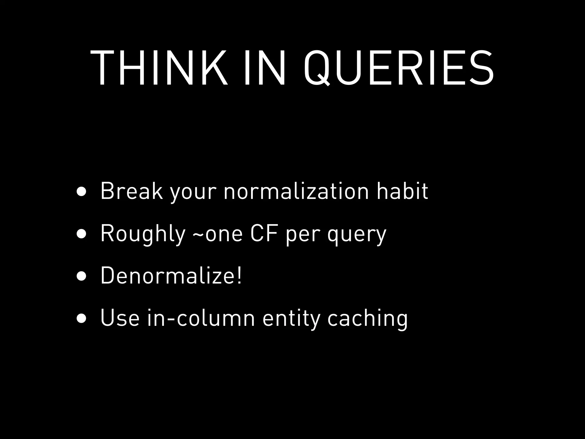 THINK IN QUERIES

•   Break your normalization habit
•   Roughly ~one CF per query
•   Denormalize!
•   Use in-column entity caching
 