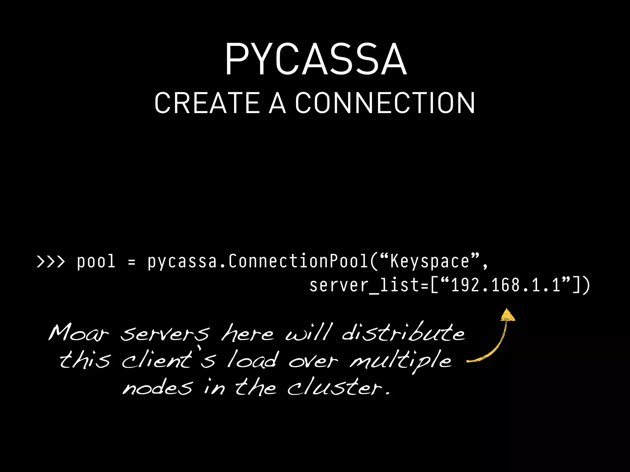 PYCASSA
           CREATE A CONNECTION




>>> pool = pycassa.ConnectionPool(“Keyspace”,
                           server_list=[“192.168.1.1”])

 Moar servers here will distribute
  this client’s load over multiple
       nodes in the cluster.
 