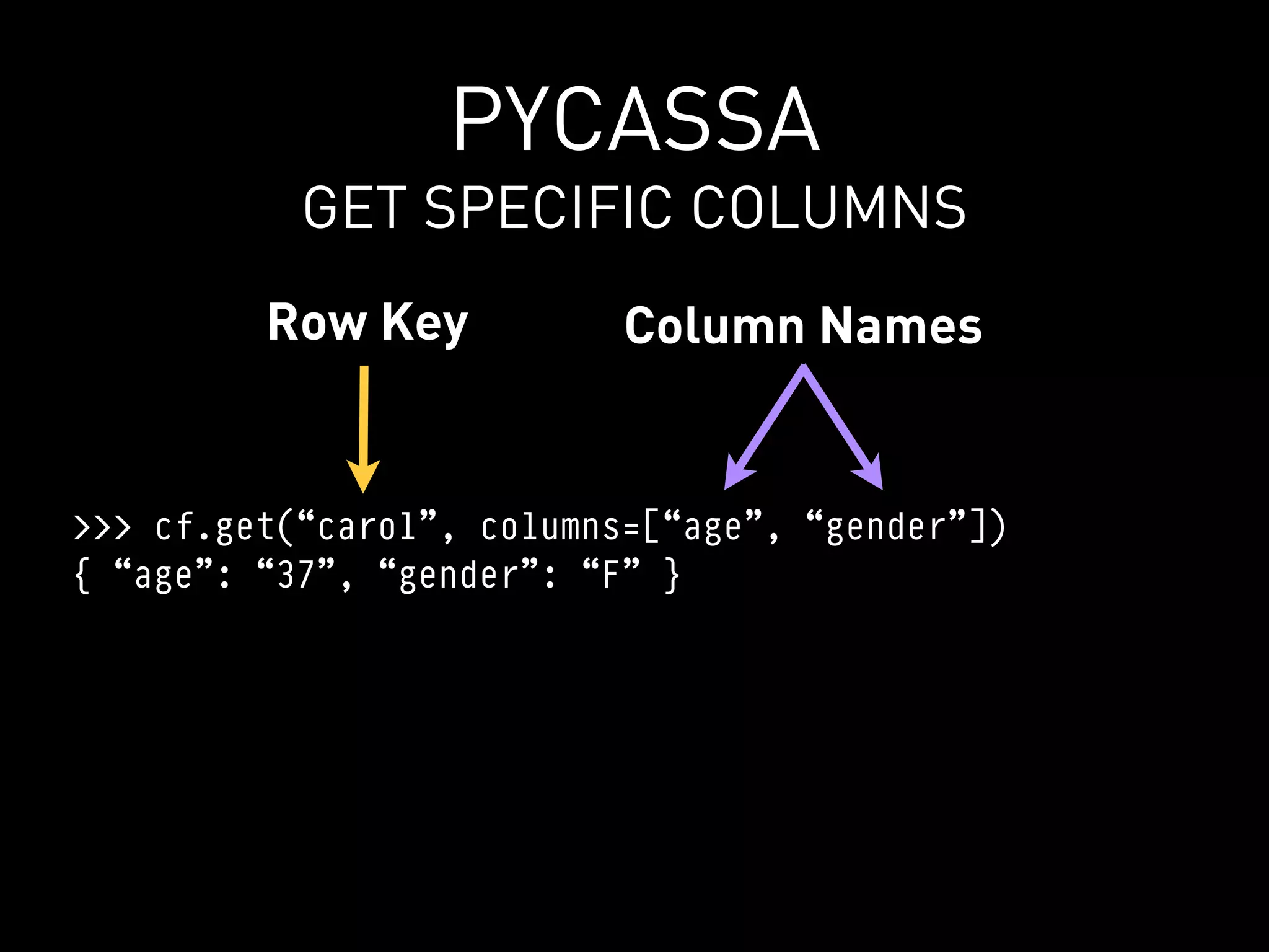 PYCASSA
           GET SPECIFIC COLUMNS
         Row Key           Column Names


>>> cf.get(“carol”, columns=[“age”, “gender”])
{ “age”: “37”, “gender”: “F” }
 