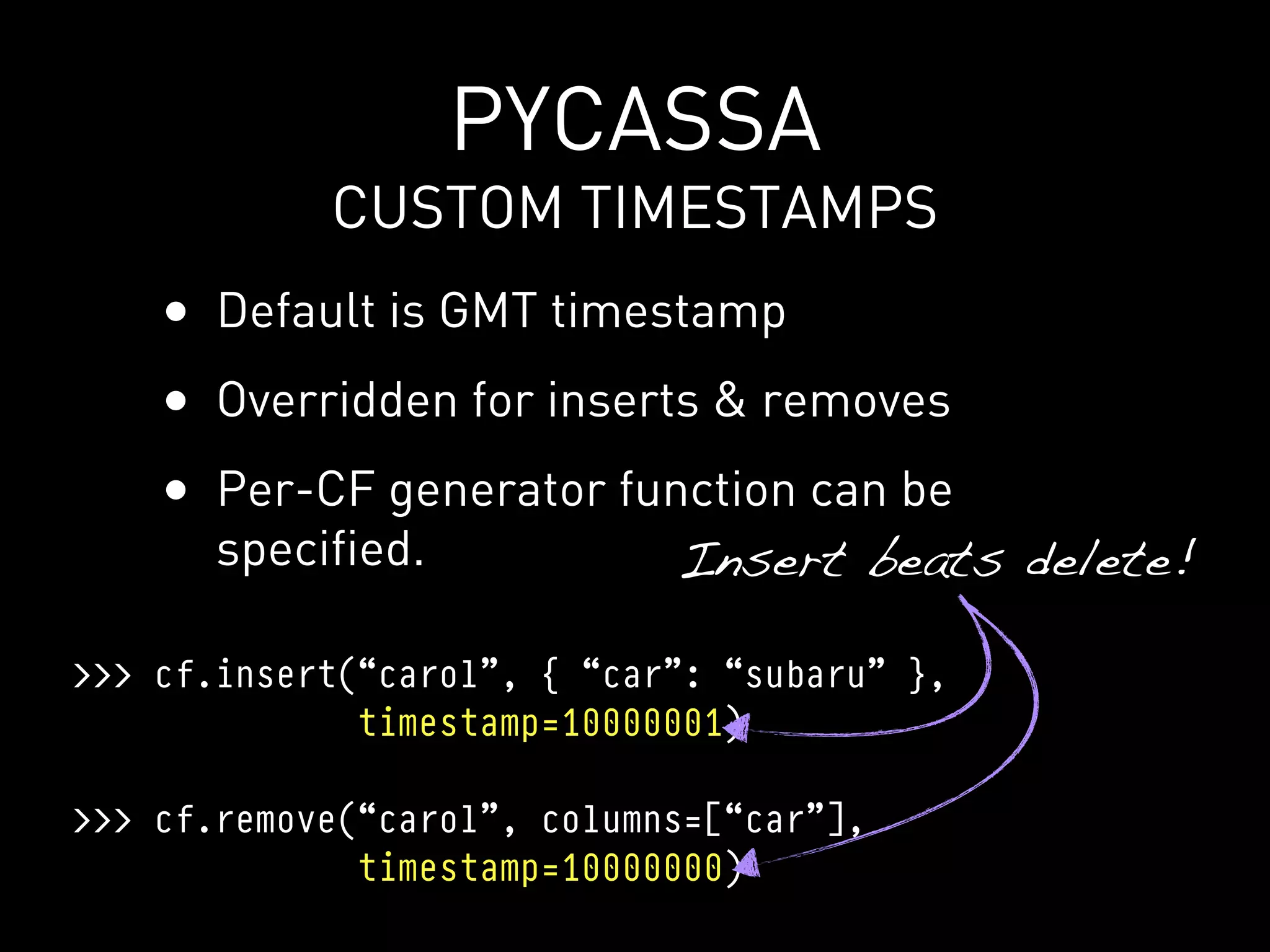 PYCASSA
            CUSTOM TIMESTAMPS
    • Default is GMT timestamp
    • Overridden for inserts & removes
    • Per-CF generator function can be
       specified.            Insert beats delete!

>>> cf.insert(“carol”, { “car”: “subaru” },
              timestamp=10000001)

>>> cf.remove(“carol”, columns=[“car”],
              timestamp=10000000)
 