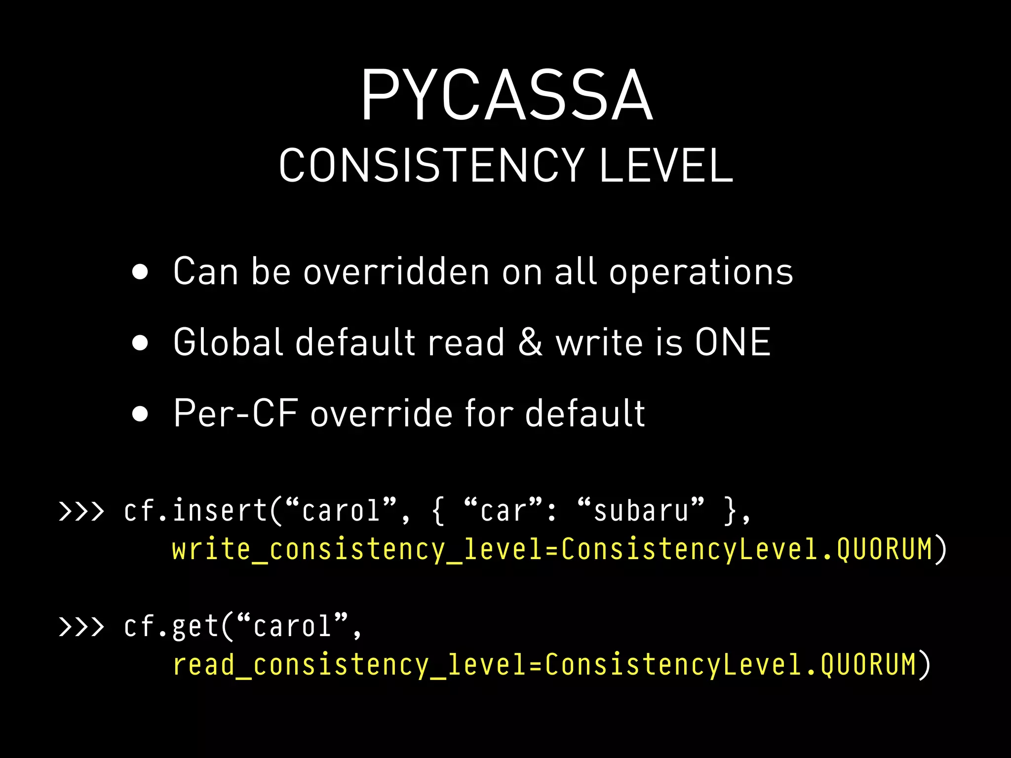 PYCASSA
             CONSISTENCY LEVEL

    • Can be overridden on all operations
    • Global default read & write is ONE
    • Per-CF override for default
>>> cf.insert(“carol”, { “car”: “subaru” },
       write_consistency_level=ConsistencyLevel.QUORUM)

>>> cf.get(“carol”,
       read_consistency_level=ConsistencyLevel.QUORUM)
 