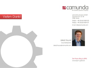 camunda services GmbH
Vielen Dank!                               Zossener Str. 55-58
                                           1096 Berlin
                                               1
                                           Telefon: +49 30 664 0409-00
                                           Telefax: +49 30 664 0409-29
                                           Email: info@camunda.com




                        Jakob Freund
                         Geschäftsführer
               Jakob.Freund@camunda.com




                                           Der Praxis-Blog zu BPM:
                                           www.bpm-guide.de
 