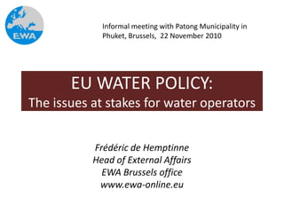 Informal meeting with Patong Municipality in
             Phuket, Brussels, 22 November 2010




       EU WATER POLICY:
The issues at stakes for water operators


           Frédéric de Hemptinne
           Head of External Affairs
             EWA Brussels office
            www.ewa-online.eu
 