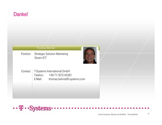 Danke!




               Thomas Behret
                                                    Foto
   Position   Strategic Solution Marketing
              Green ICT



   Contact    T-Systems International GmbH
              Telefon:    +49 711972-45381
              E-Mail:     thomas.behret@t-systems.com




                                                           Cloud Computing - Wie grün ist die Wolke – Thomas Behret   21
 
