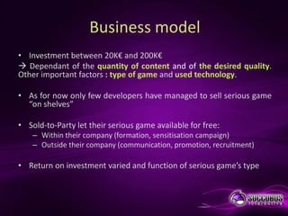 Business model
• Investment between 20K€ and 200K€
 Dependant of the quantity of content and of the desired quality.
Other important factors : type of game and used technology.

• As for now only few developers have managed to sell serious game
  “on shelves”

• Sold-to-Party let their serious game available for free:
    – Within their company (formation, sensitisation campaign)
    – Outside their company (communication, promotion, recruitment)

• Return on investment varied and function of serious game’s type
 