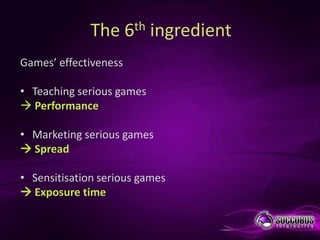 The 6th ingredient
Games’ effectiveness

• Teaching serious games
 Performance

• Marketing serious games
 Spread

• Sensitisation serious games
 Exposure time
 