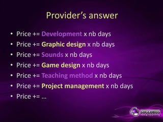 Provider’s answer
•   Price += Development x nb days
•   Price += Graphic design x nb days
•   Price += Sounds x nb days
•   Price += Game design x nb days
•   Price += Teaching method x nb days
•   Price += Project management x nb days
•   Price += …
 
