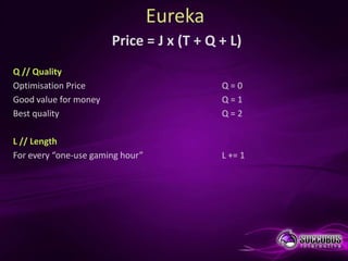 Eureka
                       Price = J x (T + Q + L)
Q // Quality
Optimisation Price                         Q=0
Good value for money                       Q=1
Best quality                               Q=2

L // Length
For every “one-use gaming hour”            L += 1
 
