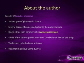 About the author
Founder of Succubus Interactive

• Serious games’ pionneer in France

• Several dozens of games dedicated to the professionnals

• Blog’s editor (non commercial) : www.jeuxserieux.fr

• Editor of the serious games manifesto (available for free on the blog)

• Viadeo and LinkedIn hubs’ animator

• Best French Serious Game 2010 
 