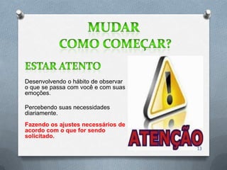 Desenvolvendo o hábito de observar
o que se passa com você e com suas
emoções.

Percebendo suas necessidades
diariamente.
Fazendo os ajustes necessários de
acordo com o que for sendo
solicitado.

                                     13
 