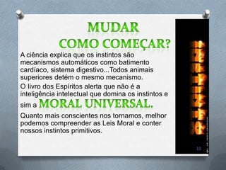 A ciência explica que os instintos são
mecanismos automáticos como batimento
cardíaco, sistema digestivo...Todos animais
superiores detém o mesmo mecanismo.
O Iivro dos Espíritos alerta que não é a
inteligência intelectual que domina os instintos e
sim a
Quanto mais conscientes nos tornamos, melhor
podemos compreender as Leis Moral e conter
nossos instintos primitivos.

                                                     18
 