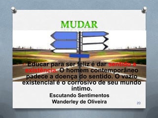 O Educar para ser feliz é dar sentido à
 existência. O homem contemporâneo
 padece a doença do sentido. O vazio
existencial é o corrosivo de seu mundo
                 íntimo.
         Escutando Sentimentos
          Wanderley de Oliveira           20
 