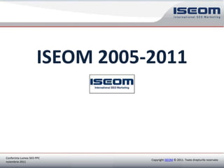 ISEOM 2005-2011



Conferinta Lumea SEO PPC
                                                      Copyright ISEOM © 2011. Toate drepturile rezervate.
noiembrie 2011
Copyright ISEOM © 2010. Toate drepturile rezervate.
 
