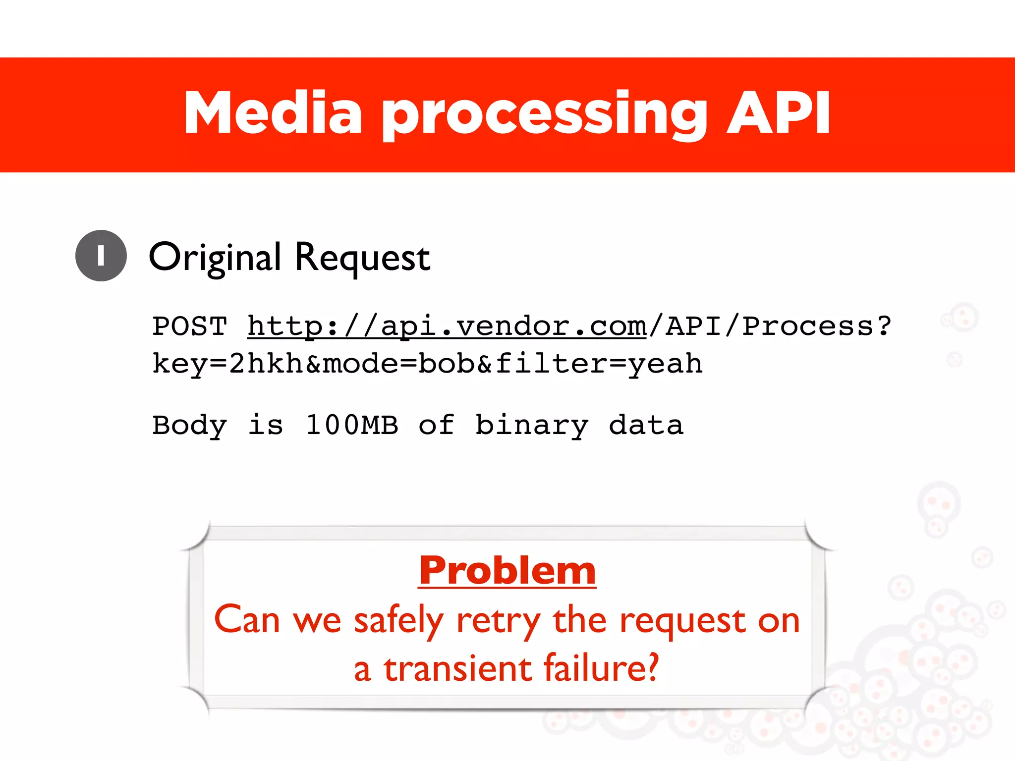 Media processing API

1   Original Request
    POST http://api.vendor.com/API/Process?
    key=2hkh&mode=bob&filter=yeah
    Body is 100MB of binary data



                  Problem
       Can we safely retry the request on
              a transient failure?
 