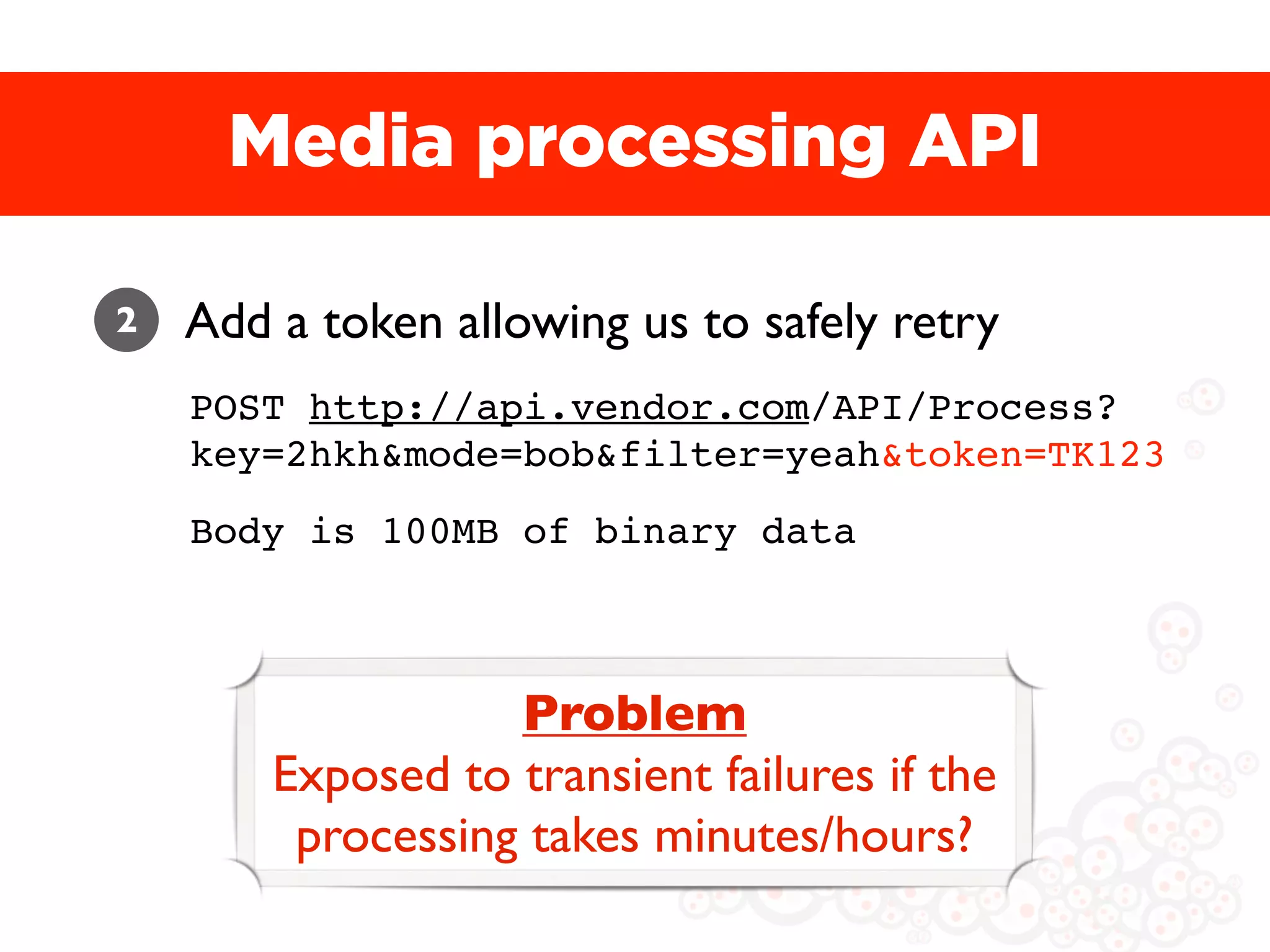 Media processing API

2   Add a token allowing us to safely retry
    POST http://api.vendor.com/API/Process?
    key=2hkh&mode=bob&filter=yeah&token=TK123
    Body is 100MB of binary data



                   Problem
        Exposed to transient failures if the
         processing takes minutes/hours?
 