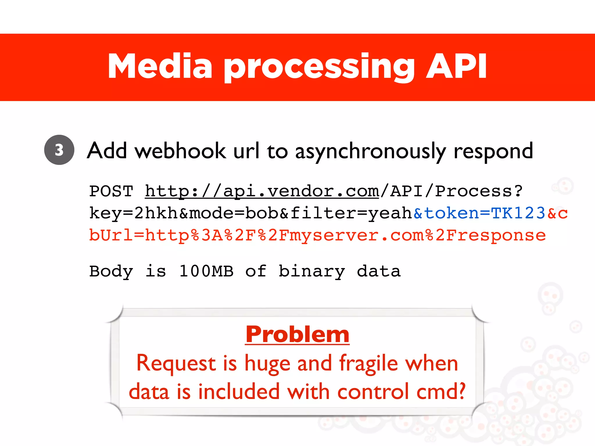 Media processing API

3   Add webhook url to asynchronously respond
    POST http://api.vendor.com/API/Process?
    key=2hkh&mode=bob&filter=yeah&token=TK123&c
    bUrl=http%3A%2F%2Fmyserver.com%2Fresponse
    Body is 100MB of binary data


                    Problem
        Request is huge and fragile when
       data is included with control cmd?
 