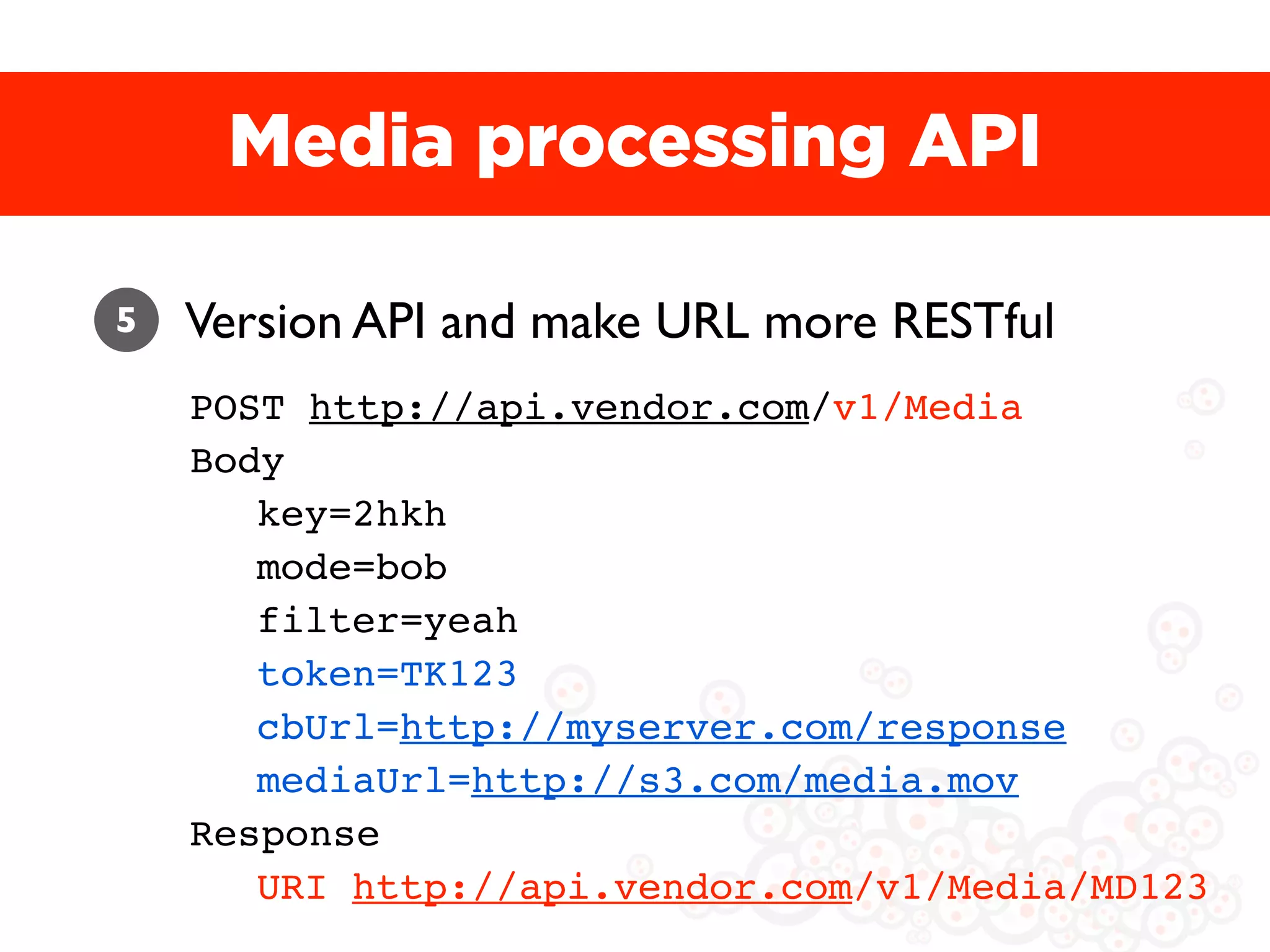 Media processing API

5   Version API and make URL more RESTful
    POST http://api.vendor.com/v1/Media
    Body
       key=2hkh
       mode=bob
       filter=yeah
       token=TK123
       cbUrl=http://myserver.com/response
       mediaUrl=http://s3.com/media.mov
    Response
       URI http://api.vendor.com/v1/Media/MD123
 
