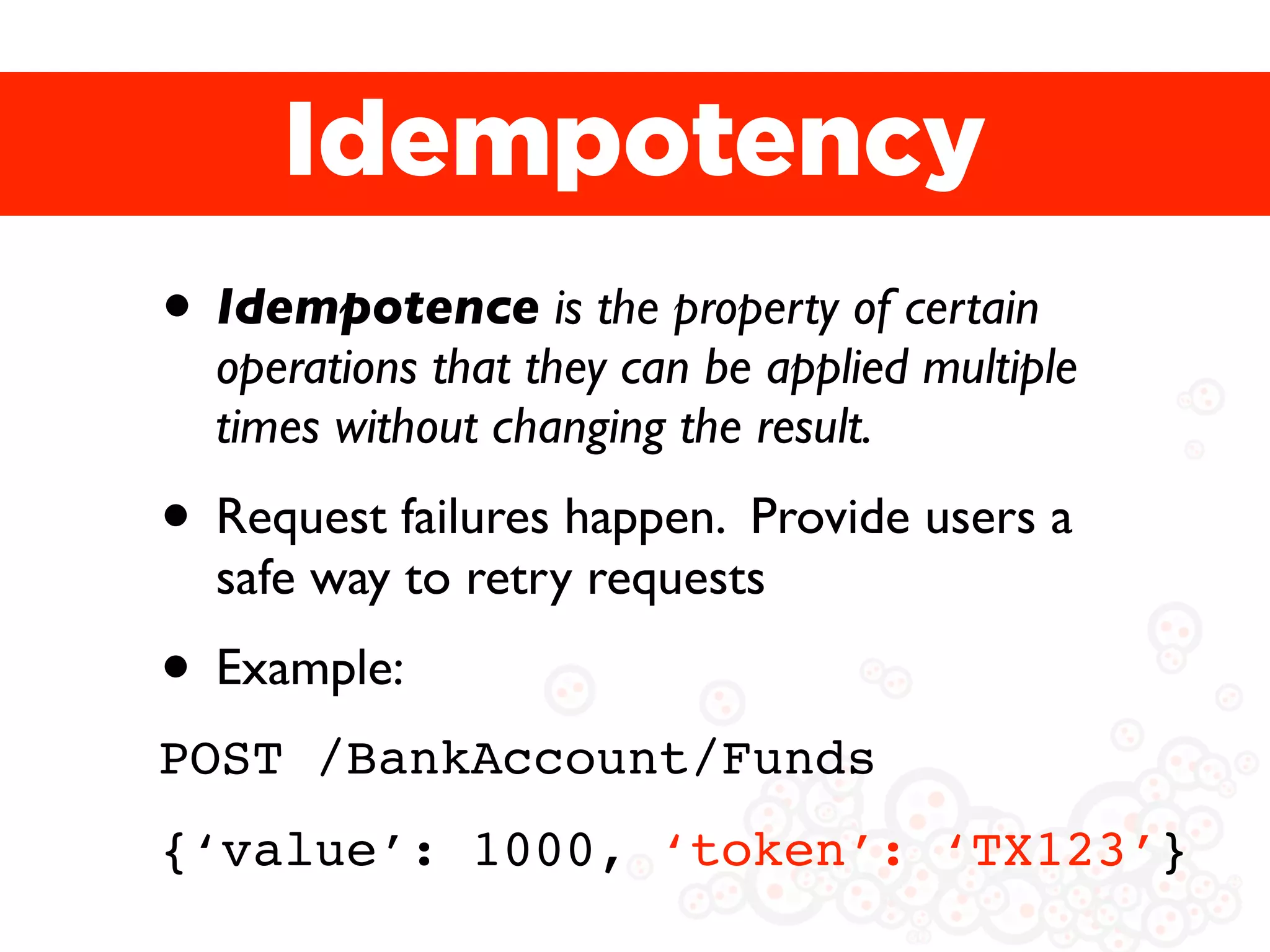 Idempotency
• Idempotence is the property of certain
  operations that they can be applied multiple
  times without changing the result.
• Request failures happen. Provide users a
  safe way to retry requests
• Example:
POST /BankAccount/Funds
{‘value’: 1000, ‘token’: ‘TX123’}
 