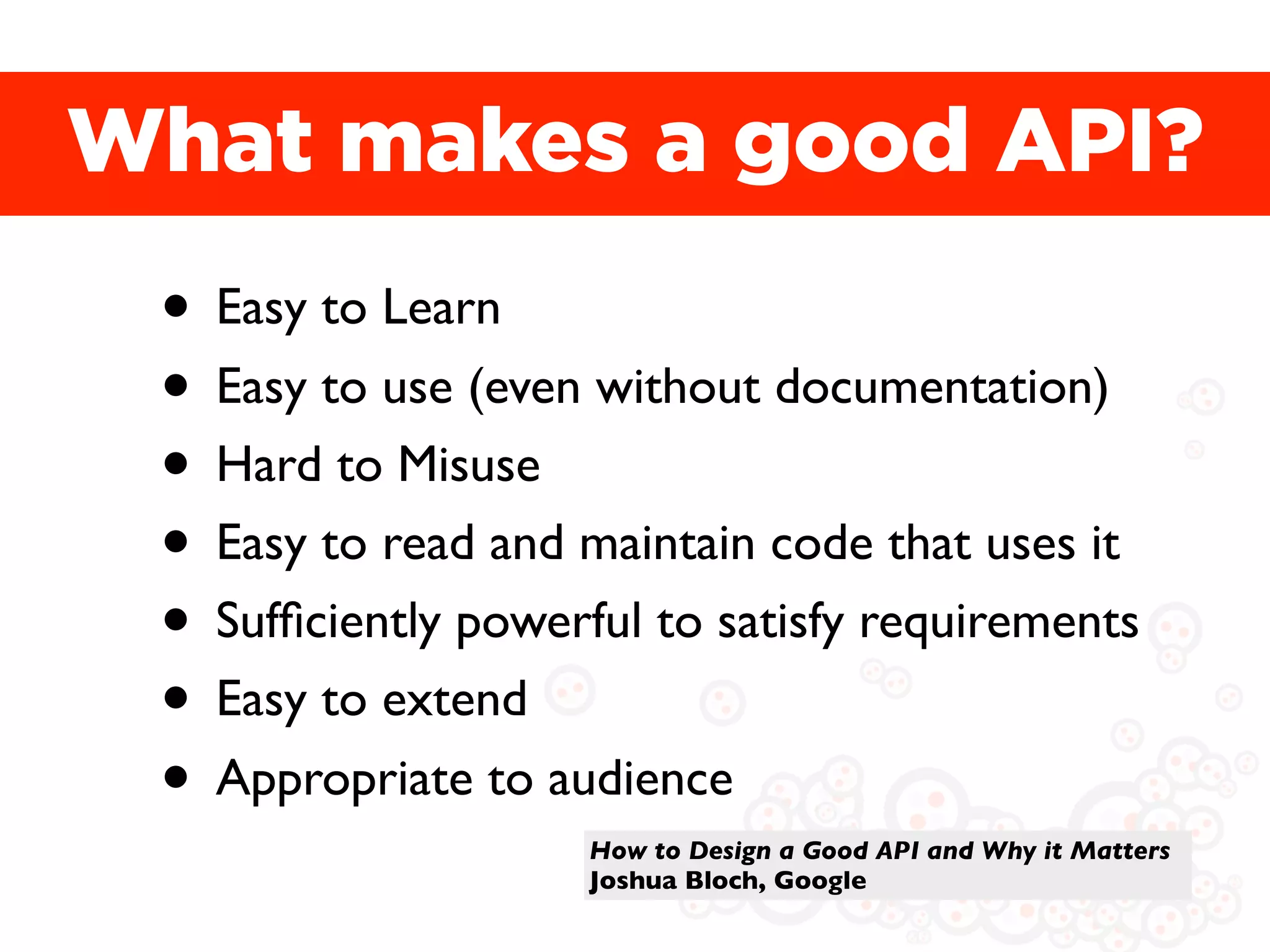 What makes a good API?
 • Easy to Learn
 • Easy to use (even without documentation)
 • Hard to Misuse
 • Easy to read and maintain code that uses it
 • Sufﬁciently powerful to satisfy requirements
 • Easy to extend
 • Appropriate to audience
                     How to Design a Good API and Why it Matters
                     Joshua Bloch, Google
 