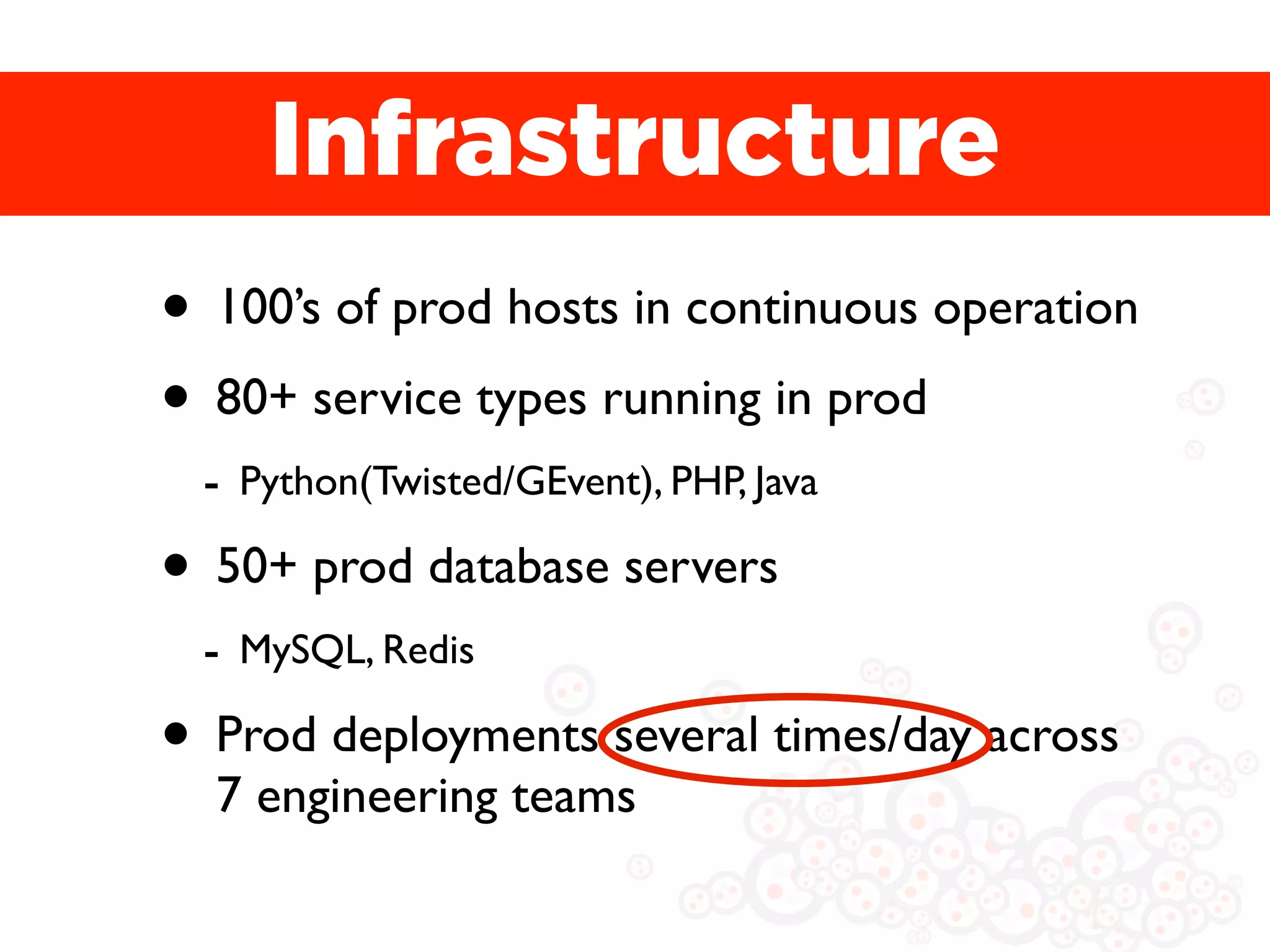 Infrastructure
• 100’s of prod hosts in continuous operation
• 80+ service types running in prod
 - Python(Twisted/GEvent), PHP, Java
• 50+ prod database servers
 - MySQL, Redis
• Prod deployments several times/day across
  7 engineering teams
 