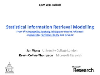 Statistical Information Retrieval Modelling
From the Probability Ranking Principle to Recent Advances
in Diversity, Portfolio Theory and Beyond
Jun Wang University College London
Kevyn Collins-Thompson Microsoft Research
CIKM 2011 Tutorial
 