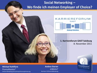 Social Networking –
                                     Wo finde ich meinen Employer of Choice?




                                                                             1. Karriereforum GAST Salzburg
                                                                                           8. November 2011




Michael Kohlfürst                                   Andrea Starzer
PromoMasters®                                            JOBSHUI®
Online Marketing & Suchmaschinenoptimierung   Karriere- & Personalberatung
 