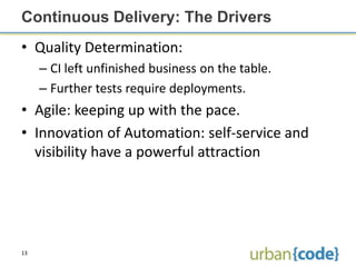Continuous Delivery: The Drivers
• Quality Determination:
     – CI left unfinished business on the table.
     – Further tests require deployments.
• Agile: keeping up with the pace.
• Innovation of Automation: self-service and
  visibility have a powerful attraction




13
 