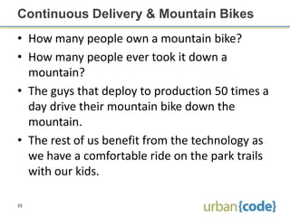 Continuous Delivery & Mountain Bikes
• How many people own a mountain bike?
• How many people ever took it down a
  mountain?
• The guys that deploy to production 50 times a
  day drive their mountain bike down the
  mountain.
• The rest of us benefit from the technology as
  we have a comfortable ride on the park trails
  with our kids.

15
 