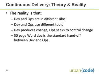 Continuous Delivery: Theory & Reality
• The reality is that:
     – Dev and Ops are in different silos
     – Dev and Ops use different tools
     – Dev produces change, Ops seeks to control change
     – 50 page Word doc is the standard hand-off
       between Dev and Ops




16
 