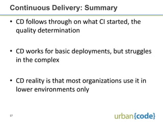 Continuous Delivery: Summary
• CD follows through on what CI started, the
  quality determination

• CD works for basic deployments, but struggles
  in the complex

• CD reality is that most organizations use it in
  lower environments only


17
 