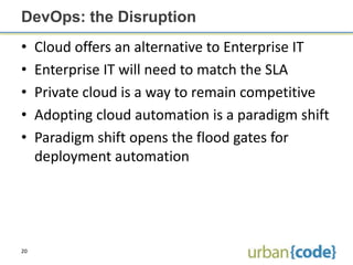 DevOps: the Disruption
•    Cloud offers an alternative to Enterprise IT
•    Enterprise IT will need to match the SLA
•    Private cloud is a way to remain competitive
•    Adopting cloud automation is a paradigm shift
•    Paradigm shift opens the flood gates for
     deployment automation




20
 