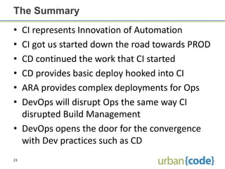 The Summary
• CI represents Innovation of Automation
• CI got us started down the road towards PROD
• CD continued the work that CI started
• CD provides basic deploy hooked into CI
• ARA provides complex deployments for Ops
• DevOps will disrupt Ops the same way CI
  disrupted Build Management
• DevOps opens the door for the convergence
  with Dev practices such as CD
23
 