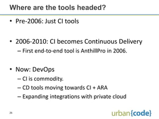 Where are the tools headed?
• Pre-2006: Just CI tools

• 2006-2010: CI becomes Continuous Delivery
     – First end-to-end tool is AnthillPro in 2006.


• Now: DevOps
     – CI is commodity.
     – CD tools moving towards CI + ARA
     – Expanding integrations with private cloud

26
 