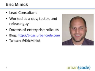 Eric Minick
• Lead Consultant
• Worked as a dev, tester, and
  release guy
• Dozens of enterprise rollouts
• Blog: http://blogs.urbancode.com
• Twitter: @EricMinick




3
 