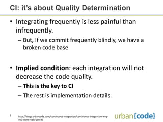 CI: it’s about Quality Determination
• Integrating frequently is less painful than
  infrequently.
    – But, If we commit frequently blindly, we have a
      broken code base


• Implied condition: each integration will not
  decrease the code quality.
    – This is the key to CI
    – The rest is implementation details.


5   http://blogs.urbancode.com/continuous-integration/continuous-integration-why-
    you-dont-really-get-it/
 