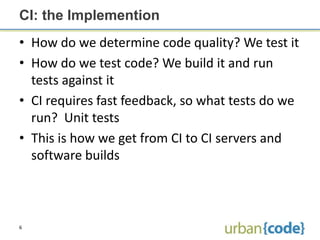 CI: the Implemention
• How do we determine code quality? We test it
• How do we test code? We build it and run
  tests against it
• CI requires fast feedback, so what tests do we
  run? Unit tests
• This is how we get from CI to CI servers and
  software builds



6
 